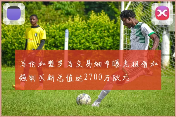 马伦加盟罗马交易细节曝光租借加强制买断总值达2700万欧元