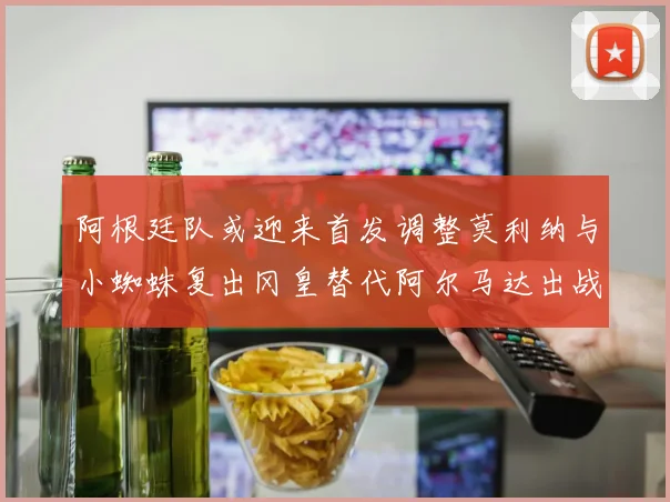 阿根廷队或迎来首发调整莫利纳与小蜘蛛复出冈皇替代阿尔马达出战