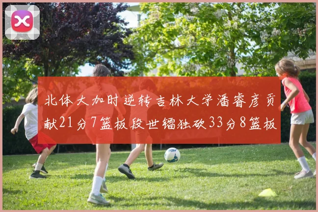 北体大加时逆转吉林大学潘睿彦贡献21分7篮板段世镭独砍33分8篮板表现抢眼