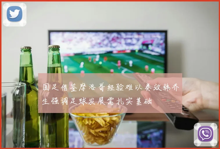 国足借鉴摩洛哥经验难以奏效韩乔生强调足球发展需扎实基础
