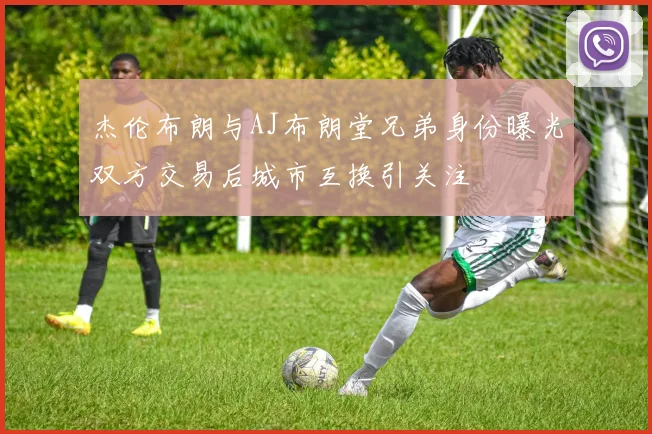 杰伦布朗与AJ布朗堂兄弟身份曝光双方交易后城市互换引关注