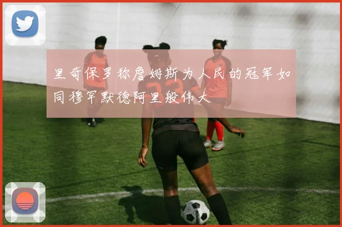 里奇保罗称詹姆斯为人民的冠军如同穆罕默德阿里般伟大