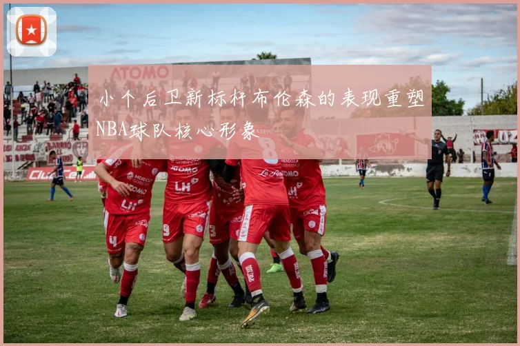 小个后卫新标杆布伦森的表现重塑NBA球队核心形象