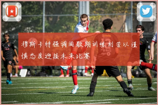 穆斯卡特强调间歇期训练刻苦以谨慎态度迎接未来比赛