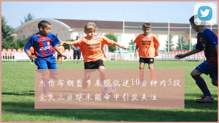 杰伦布朗首节表现低迷10分钟内5投全失三分球未能命中引发关注