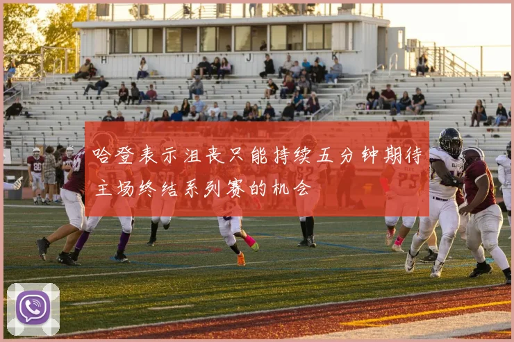哈登表示沮丧只能持续五分钟期待主场终结系列赛的机会