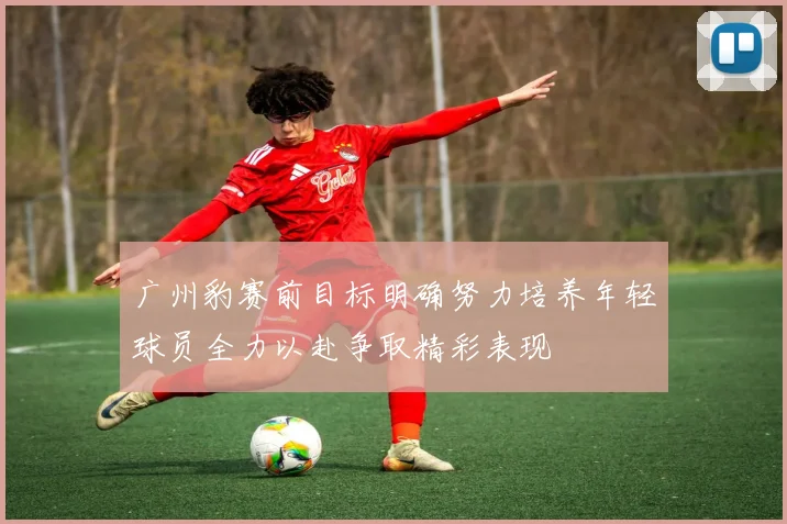 广州豹赛前目标明确努力培养年轻球员全力以赴争取精彩表现