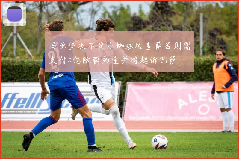 马竞坚决不卖小蜘蛛给皇萨否则需支付5亿欧解约金并将起诉巴萨