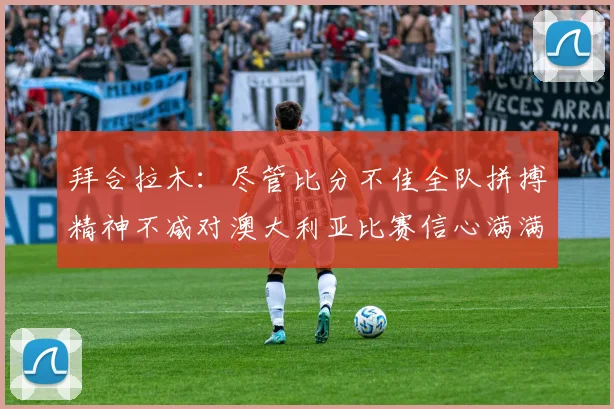 拜合拉木：尽管比分不佳全队拼搏精神不减对澳大利亚比赛信心满满期待进球