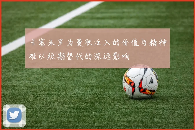 卡塞米罗为曼联注入的价值与精神难以短期替代的深远影响