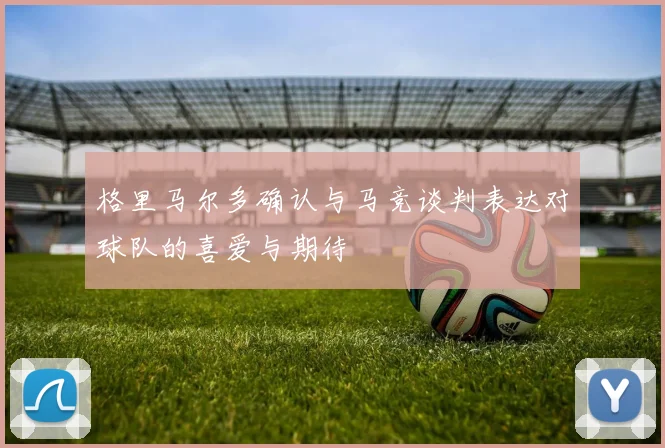 格里马尔多确认与马竞谈判表达对球队的喜爱与期待