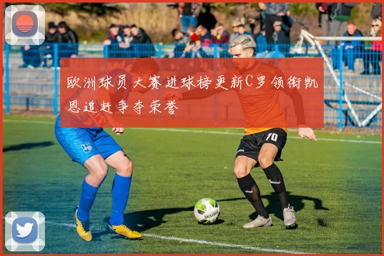 欧洲球员大赛进球榜更新C罗领衔凯恩追赶争夺荣誉