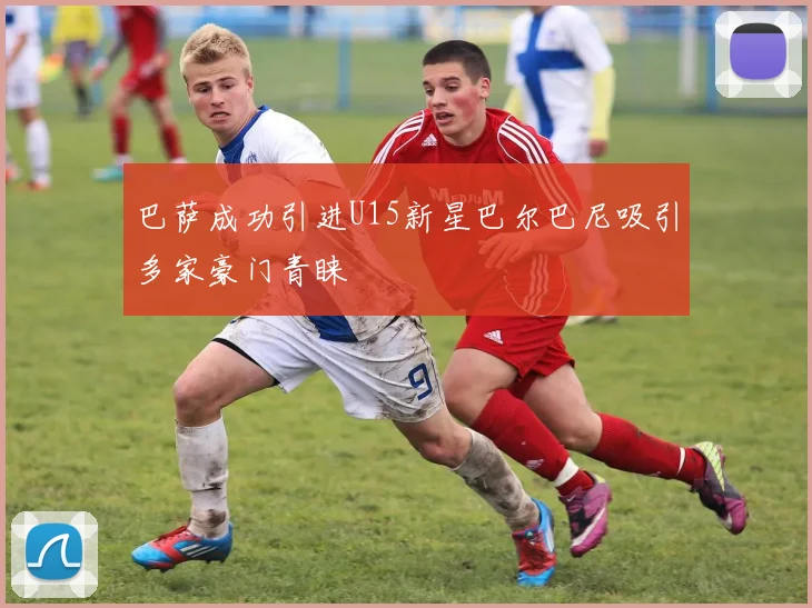 巴萨成功引进U15新星巴尔巴尼吸引多家豪门青睐