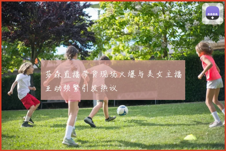 芬森直播带货现场火爆与美女主播互动频繁引发热议
