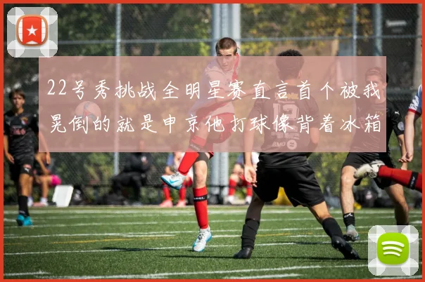 22号秀挑战全明星赛直言首个被我晃倒的就是申京他打球像背着冰箱一样笨重