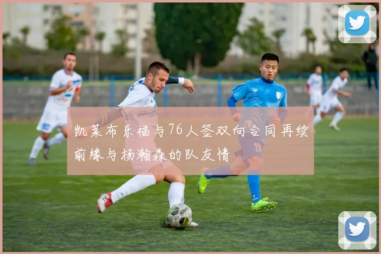 凯莱布乐福与76人签双向合同再续前缘与杨瀚森的队友情