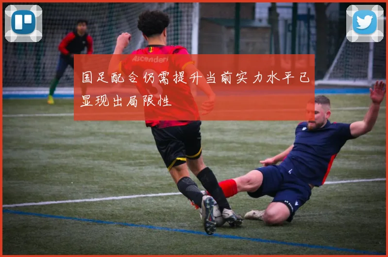 国足配合仍需提升当前实力水平已显现出局限性