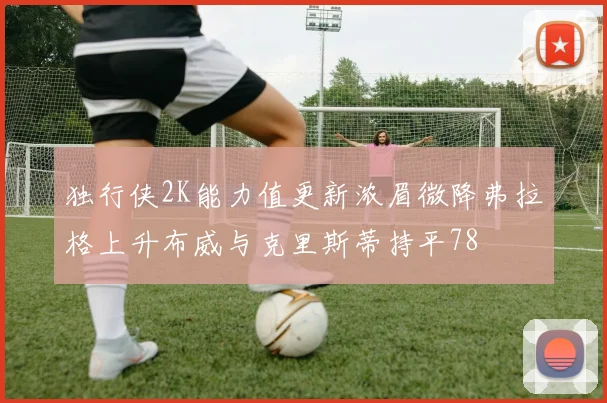 独行侠2K能力值更新浓眉微降弗拉格上升布威与克里斯蒂持平78