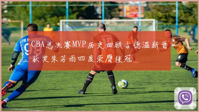CBA总决赛MVP历史回顾古德温新晋获奖朱芳雨四度荣膺桂冠