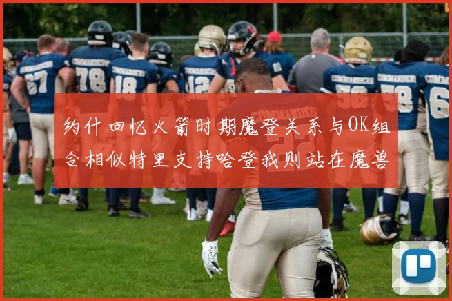 约什回忆火箭时期魔登关系与OK组合相似特里支持哈登我则站在魔兽一边
