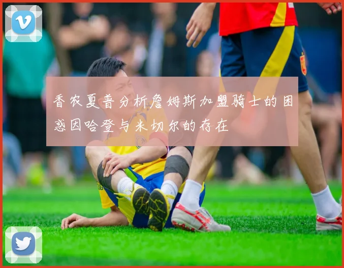 香农夏普分析詹姆斯加盟骑士的困惑因哈登与米切尔的存在