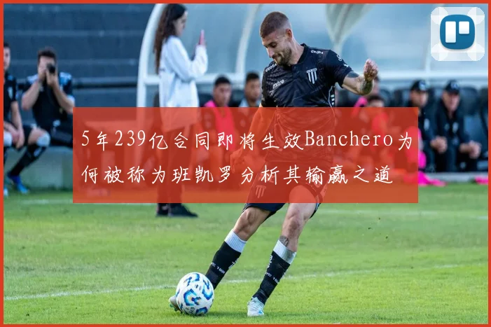 5年239亿合同即将生效Banchero为何被称为班凯罗分析其输赢之道