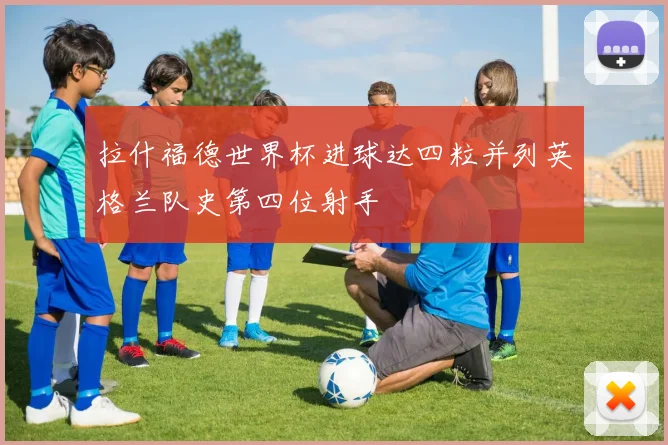 拉什福德世界杯进球达四粒并列英格兰队史第四位射手