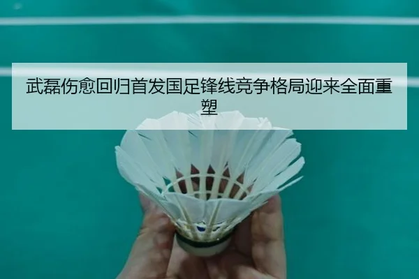 武磊伤愈回归首发国足锋线竞争格局迎来全面重塑